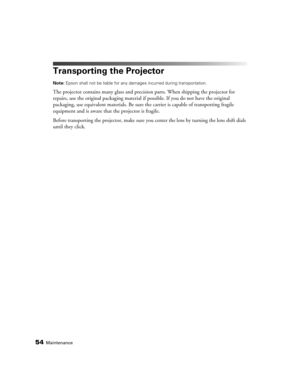 Page 5454Maintenance
Transporting the Projector
Note: Epson shall not be liable for any damages incurred during transportation.
The projector contains many glass and precision parts. When shipping the projector for 
repairs, use the original packaging material if possible. If you do not have the original 
packaging, use equivalent materials. Be sure the carrier is capable of transporting fragile 
equipment and is aware that the projector is fragile.
Before transporting the projector, make sure you center the...