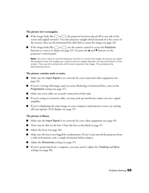 Page 59Problem Solving59
The picture isn’t rectangular.
■If the image looks like  or  , the projector has been placed off to one side of the 
screen and angled toward it. Face the projector straight ahead (instead of at the center of 
the screen), then use the horizontal lens shift dial to center the image (see page 24). 
■If the image looks like  or  , use the remote control to access the Keystone 
function to correct its shape (see page 25). Or press the u and d buttons on the 
projector’s control panel....