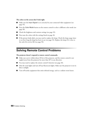 Page 6060Problem Solving
The colors on the screen don’t look right.
■Make sure the Input Signal is set correctly for your connected video equipment (see 
page 45). 
■Press the Color Mode button on the remote control to select a different color mode (see 
page 28).
■Check the brightness and contrast settings (see page 35).
■Fine-tune the colors with the settings listed on page 38.
■If the picture looks dark, you may need to replace the lamp. Check the lamp usage timer 
to see how long the lamp has been in use...