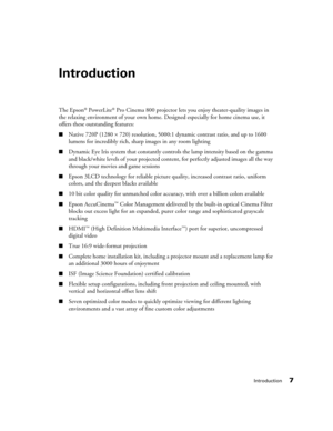 Page 7Introduction7
Introduction
The Epson® PowerLite® Pro Cinema 800 projector lets you enjoy theater-quality images in 
the relaxing environment of your own home. Designed especially for home cinema use, it 
offers these outstanding features:
■Native 720P (1280 × 720) resolution, 5000:1 dynamic contrast ratio, and up to 1600 
lumens for incredibly rich, sharp images in any room lighting
■Dynamic Eye Iris system that constantly controls the lamp intensity based on the gamma 
and black/white levels of your...