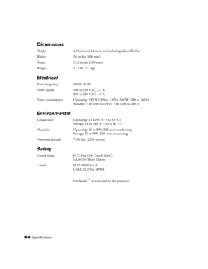 Page 6464Specifications
Dimensions
Height 4.9 inches (124 mm); not including adjustable feet 
Width 16 inches (406 mm)
Depth 12.2 inches (309 mm) 
Weight 11.5 lb. (5.2 kg) 
Electrical
Rated frequency 50/60 Hz AC
Power supply 100 to 120 VAC, 2.7 A
200 to 240 VAC, 1.2 A
Power consumption Operating: 245 W (100 to 120V), 240 W (200 to 240 V)
Standby: 4 W (100 to 120V), 5 W (200 to 240 V)
Environmental
Temperature Operating: 41 to 95 °F (5 to 35 °C)
Storage: 14 to 140 °F (–10 to 60 °C)
Humidity Operating: 20 to 80%...