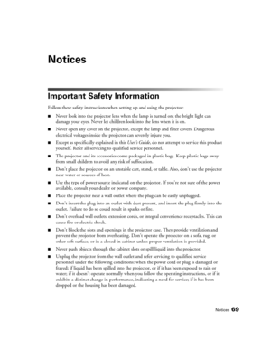 Page 69Notices69
Notices
Important Safety Information
Follow these safety instructions when setting up and using the projector:
■Never look into the projector lens when the lamp is turned on; the bright light can 
damage your eyes. Never let children look into the lens when it is on.
■Never open any cover on the projector, except the lamp and filter covers. Dangerous 
electrical voltages inside the projector can severely injure you.
■Except as specifically explained in this User’s Guide, do not attempt to...