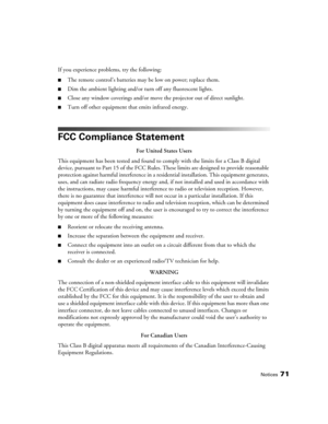 Page 71Notices71
If you experience problems, try the following:
■The remote control’s batteries may be low on power; replace them.
■Dim the ambient lighting and/or turn off any fluorescent lights.
■Close any window coverings and/or move the projector out of direct sunlight.
■Turn off other equipment that emits infrared energy.
FCC Compliance Statement
For United States Users
This equipment has been tested and found to comply with the limits for a Class B digital 
device, pursuant to Part 15 of the FCC Rules....