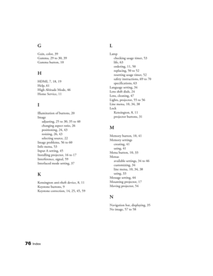 Page 7676Index
G
Gain, color, 39
Gamma, 29 to 30, 39
Gamma button, 10
H
HDMI, 7, 18, 19
Help, 61
High Altitude Mode, 46
Home Service, 11
I
Illumination of buttons, 20
Image
adjusting, 25 to 30, 35 to 40
changing aspect ratio, 26
positioning, 24, 43
resizing, 26, 43
selecting source, 22
Image problems, 56 to 60
Info menu, 53
Input A setting, 45
Installing projector, 16 to 17
Interference, signal, 59
Interlaced mode setting, 37
K
Kensington anti-theft device, 8, 11
Keystone buttons, 9
Keystone correction, 14, 25,...