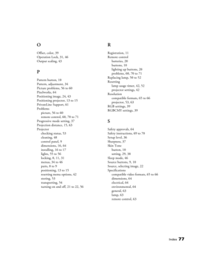 Page 77Index77
O
Offset, color, 39
Operation Lock, 31, 46
Output scaling, 43
P
Pattern button, 10
Pattern, adjustment, 34
Picture problems, 56 to 60
Pixelworks, 64
Positioning image, 24, 43
Positioning projector, 13 to 15
PrivateLine Support, 61
Problems
picture, 56 to 60
remote control, 60, 70 to 71
Progressive mode setting, 37
Projection distance, 15, 63
Projector
checking status, 53
cleaning, 48
control panel, 9
dimensions, 16, 64
installing, 16 to 17
lights, 55 to 56
locking, 8, 11, 31
menus, 34 to 46...