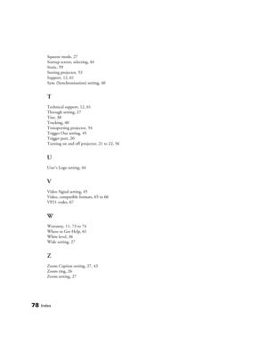 Page 7878Index
Squeeze mode, 27
Startup screen, selecting, 44
Static, 59
Storing projector, 53
Support, 12, 61
Sync (Synchronization) setting, 40
T
Technical support, 12, 61
Through setting, 27
Tint, 38
Tracking, 40
Transporting projector, 54
Trigger Out setting, 45
Trigger port, 20
Turning on and off projector, 21 to 22, 56
U
User’s Logo setting, 44
V
Video Signal setting, 45
Video, compatible formats, 65 to 66
VP21 codes, 67
W
Warranty, 11, 73 to 74
Where to Get Help, 61
White level, 36
Wide setting, 27
Z...