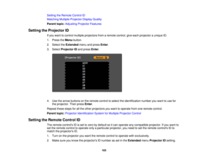 Page 103

Setting
theRemote ControlID
 Matching
Multiple-Projector DisplayQuality
 Parent
topic:Adjusting ProjectorFeatures
 Setting
theProjector ID
 If
you want tocontrol multiple projectors fromaremote control, giveeach projector aunique ID.
 1.
Press theMenu button.
 2.
Select theExtended menuandpress Enter.
 3.
Select Projector IDand press Enter.
 4.
Use thearrow buttons onthe remote controltoselect theidentification numberyouwant touse for
 the
projector. Thenpress Enter.
 Repeat
thesestepsforallthe other...