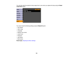 Page 124

You
canalso reset theprojectors lampusage timertozero when youreplace thelamp using theReset
 Lamp
Hours option.
 You
cannot resetthefollowing settingsusingtheReset Alloption:
 •
Input Signal
 •
Users Logo
 •
Language
 •
Network menuitems
 •
Lamp Hours
 •
Password
 •
User Button
 •
Multi-screen
 Parent
topic:Adjusting theMenu Settings
 124 