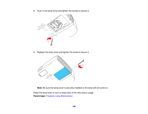 Page 136

8.
Push inthe lamp firmly andtighten thescrews tosecure it.
 9.
Replace thelamp cover andtighten thescrew tosecure it.
 Note:
Besure thelamp cover issecurely installedorthe lamp willnot come on.
 Reset
thelamp timer tozero tokeep trackofthe new lamp ’s usage.
 Parent
topic:Projector LampMaintenance
 136   