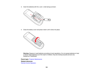 Page 139

3.
Insert thebatteries withthe+and –ends facing asshown.
 4.
Close thebattery coverandpress itdown untilitclicks intoplace.
 Warning:
Disposeofused batteries according tolocal regulations. Donot expose batteries toheat
 or
flame. Keepbatteries outofthe reach ofchildren; theyarechoking hazards andarevery
 dangerous
ifswallowed.
 Parent
topic:Projector Maintenance
 Related
references
 Remote
ControlOperation
 139   