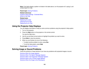 Page 145

Note:
Ifthe lights display apattern notlisted inthe table above, turntheprojector off,unplug it,and
 contact
Epsonforhelp.
 Parent
topic:Solving Problems
 Related
references
 Projector
SetupSettings -Extended Menu
 Where
toGet Help
 Related
tasks
 Replacing
theLamp
 Cleaning
theAirFilter
 Replacing
theAirFilter
 Using
theProjector HelpDisplays
 You
candisplay information tohelp yousolve common problems usingtheprojectors Helpsystem.
 1.
Turn onthe projector.
 2.
Press theHelp button onthe projector...