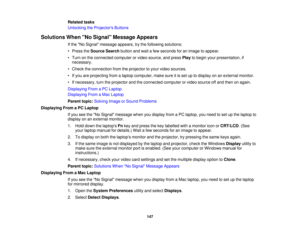 Page 147

Related
tasks
 Unlocking
theProjector s Buttons
 Solutions
WhenNo Signal Message Appears
 If
the No Signal message appears,trythe following solutions:
 •
Press theSource Searchbuttonandwait afew seconds foranimage toappear.
 •
Turn onthe connected computerorvideo source, andpress Playtobegin yourpresentation, if
 necessary.

•
Check theconnection fromtheprojector toyour video sources.
 •
Ifyou areprojecting fromalaptop computer, makesureitis set uptodisplay onanexternal monitor.
 •
Ifnecessary,...