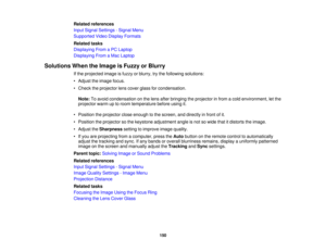 Page 150

Related
references
 Input
Signal Settings -Signal Menu
 Supported
VideoDisplay Formats
 Related
tasks
 Displaying
FromaPC Laptop
 Displaying
FromaMac Laptop
 Solutions
WhentheImage isFuzzy orBlurry
 If
the projected imageisfuzzy orblurry, trythe following solutions:
 •
Adjust theimage focus.
 •
Check theprojector lenscover glassforcondensation.
 Note:
Toavoid condensation onthe lens after bringing theprojector infrom acold environment, letthe
 projector
warmuptoroom temperature beforeusingit.
 •...