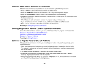 Page 152

Solutions
WhenThere isNo Sound orLow Volume
 If
there isno sound whenyouexpect itor the volume istoo low, trythe following solutions:
 •
Press aVolume buttononthe remote controltoadjust thevolume.
 •
Press theA/V Mute button toresume videoandaudio ifthey were temporarily stopped.
 •
Press theSource Searchbuttontoswitch tothe correct inputsource, ifnecessary.
 •
Check yourcomputer orvideo source tomake surethevolume isturned upand theaudio output isset
 for
the correct source.
 •
Check theaudio...