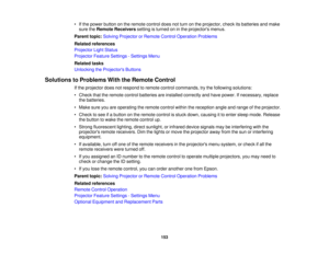 Page 153

•
Ifthe power button onthe remote controldoesnotturn onthe projector, checkitsbatteries andmake
 sure
theRemote Receivers settingisturned oninthe projectors menus.
 Parent
topic:Solving Projector orRemote ControlOperation Problems
 Related
references
 Projector
LightStatus
 Projector
FeatureSettings -Settings Menu
 Related
tasks
 Unlocking
theProjector s Buttons
 Solutions
toProblems WiththeRemote Control
 If
the projector doesnotrespond toremote controlcommands, trythe following solutions:
 •
Check...