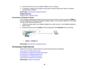 Page 32

2.
Connect theother endtoany available USBportonyour computer.
 3.
Ifnecessary, configureyourcomputer towork withanexternal USBmouse. Seeyour computer
 documentation
fordetails.
 Parent
topic:Connecting toComputer Sources
 Related
references
 Projector
Parts-Remote Control
 Connecting
toaComputer forSound
 If
your computer presentation includessoundandyoudidnot connect itusing theprojectors HDMIport,
 you
canstillplay sound through theprojectors speakersystem.Justconnect anoptional 3.5mm stereo...