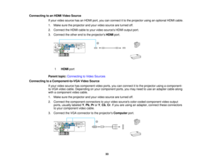 Page 33

Connecting
toan HDMI Video Source
 If
your video source hasanHDMI port,youcanconnect itto the projector usinganoptional HDMIcable.
 1.
Make suretheprojector andyour video source areturned off.
 2.
Connect theHDMI cabletoyour video sources HDMIoutput port.
 3.
Connect theother endtothe projectors HDMIport.
 1
 HDMI
port
 Parent
topic:Connecting toVideo Sources
 Connecting
toaComponent-to-VGA VideoSource
 If
your video source hascomponent videoports, youcanconnect itto the projector usingacomponent-...