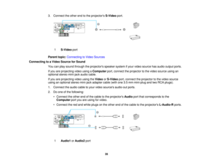 Page 35

3.
Connect theother endtothe projectors S-Videoport.
 1
 S-Video
port
 Parent
topic:Connecting toVideo Sources
 Connecting
toaVideo Source forSound
 You
canplay sound through theprojectors speakersystemifyour video source hasaudio output ports.
 If
you areprojecting videousingaComputer port,connect theprojector tothe video source usingan
 optional
stereomini-jack audiocable.
 If
you areprojecting videousingtheVideo orS-Video port,connect theprojector tothe video source
 using
anoptional stereomini-jack...