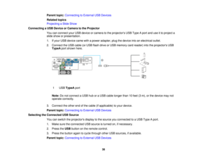 Page 38

Parent
topic:Connecting toExternal USBDevices
 Related
topics
 Projecting
aSlide Show
 Connecting
aUSB Device orCamera tothe Projector
 You
canconnect yourUSB device orcamera tothe projectors USBType Aport anduseitto project a
 slide
show orpresentation.
 1.
Ifyour USB device camewithapower adapter, plugthedevice intoanelectrical outlet.
 2.
Connect theUSB cable (orUSB flash drive orUSB memory cardreader) intotheprojectors USB
 TypeA
portshown here.
 1
 USB
TypeA port
 Note:
Donot connect aUSB...