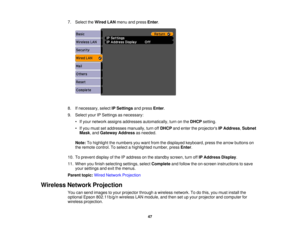 Page 47

7.
Select theWired LANmenu andpress Enter.
 8.
Ifnecessary, selectIPSettings andpress Enter.
 9.
Select yourIPSettings asnecessary:
 •
Ifyour network assignsaddresses automatically, turnonthe DHCP setting.
 •
Ifyou must setaddresses manually,turnoffDHCP andenter theprojectors IPAddress ,Subnet
 Mask
,and Gateway Addressasneeded.
 Note:
Tohighlight thenumbers youwant fromthedisplayed keyboard, pressthearrow buttons on
 the
remote control. Toselect ahighlighted number,pressEnter.
 10.
Toprevent...