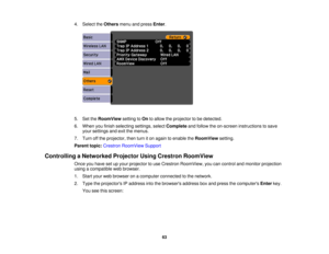 Page 63

4.
Select theOthers menuandpress Enter.
 5.
SettheRoomView settingtoOn toallow theprojector tobe detected.
 6.
When youfinish selecting settings,selectComplete andfollow theon-screen instructions tosave
 your
settings andexitthemenus.
 7.
Turn offthe projector, thenturniton again toenable theRoomView setting.
 Parent
topic:Crestron RoomView Support
 Controlling
aNetworked ProjectorUsingCrestron RoomView
 Once
youhave setupyour projector touse Crestron RoomView, youcancontrol andmonitor projection...