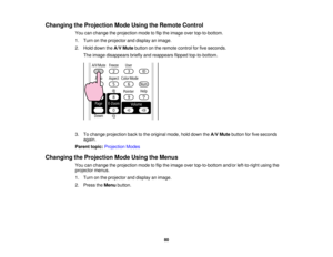 Page 80

Changing
theProjection ModeUsing theRemote Control
 You
canchange theprojection modetoflip the image overtop-to-bottom.
 1.
Turn onthe projector anddisplay animage.
 2.
Hold down theA/V Mute button onthe remote controlforfive seconds.
 The
image disappears brieflyandreappears flippedtop-to-bottom.
 3.
Tochange projection backtothe original mode,holddown theA/V Mute button forfive seconds
 again.

Parent
topic:Projection Modes
 Changing
theProjection ModeUsing theMenus
 You
canchange theprojection...