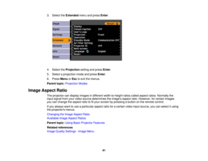 Page 81

3.
Select theExtended menuandpress Enter.
 4.
Select theProjection settingandpress Enter.
 5.
Select aprojection modeandpress Enter.
 6.
Press Menu orEsc toexit themenus.
 Parent
topic:Projection Modes
 Image
Aspect Ratio
 The
projector candisplay images indifferent width-to-height ratioscalled aspect ratios.Normally the
 input
signal fromyourvideo source determines theimages aspectratio.However, forcertain images
 you
canchange theaspect ratiotofityour screen bypressing abutton onthe remote control....