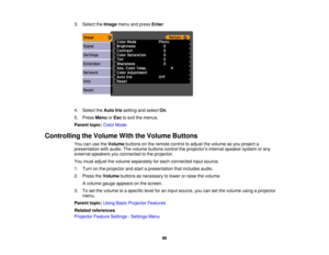 Page 86

3.
Select theImage menuandpress Enter.
 4.
Select theAuto Irissetting andselect On.
 5.
Press Menu orEsc toexit themenus.
 Parent
topic:ColorMode
 Controlling
theVolume WiththeVolume Buttons
 You
canusetheVolume buttonsonthe remote controltoadjust thevolume asyou project a
 presentation
withaudio. Thevolume buttons controltheprojector ’s internal speaker systemorany
 external
speakers youconnected tothe projector.
 You
must adjust thevolume separately foreach connected inputsource.
 1.
Turn onthe...