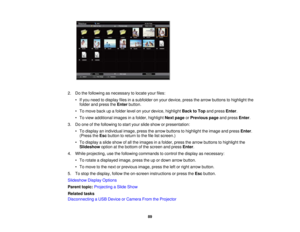 Page 89

2.
Dothe following asnecessary tolocate yourfiles:
 •
Ifyou need todisplay filesinasubfolder onyour device, pressthearrow buttons tohighlight the
 folder
andpress theEnter button.
 •
To move backupafolder levelonyour device, highlight BacktoTop andpress Enter.
 •
To view additional imagesinafolder, highlight Nextpage orPrevious pageandpress Enter.
 3.
Doone ofthe following tostart your slide show orpresentation:
 •
To display anindividual image,pressthearrow buttons tohighlight theimage andpress...