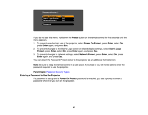 Page 97

If
you donot see thismenu, holddown theFreeze buttononthe remote controlforfive seconds untilthe
 menu
appears.
 1.
Toprevent unauthorized useofthe projector, selectPower OnProtect ,press Enter,select On,
 press
Enter again, andpress Esc.
 2.
Toprevent changes tothe Users Logoscreen orrelated display settings, selectUsers Logo
 Protect
,press Enter,select On,press Enter again, andpress Esc.
 3.
Toprevent changes tonetwork settings, selectNetwork Protect,press Enter,select On,press
 Enter
again,...