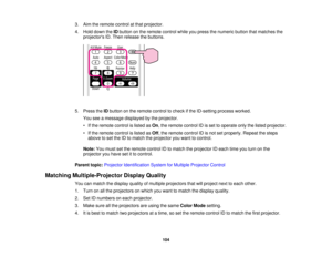 Page 104

3.
Aim theremote controlatthat projector.
 4.
Hold down theIDbutton onthe remote controlwhileyoupress thenumeric buttonthatmatches the
 projectors
ID.Then release thebuttons.
 5.
Press theIDbutton onthe remote controltocheck ifthe ID-setting processworked.
 You
seeamessage displayed bythe projector.
 •
Ifthe remote controlislisted asOn ,the remote controlIDisset tooperate onlythelisted projector.
 •
Ifthe remote controlislisted asOff ,the remote controlIDisnot setproperly. Repeatthesteps
 above
toset...