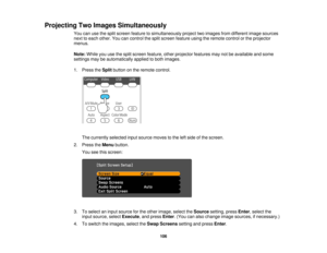 Page 106

Projecting
TwoImages Simultaneously
 You
canusethesplit screen feature tosimultaneously projecttwoimages fromdifferent imagesources
 next
toeach other. Youcancontrol thesplit screen feature usingtheremote controlorthe projector
 menus.

Note:
Whileyouusethesplit screen feature, otherprojector featuresmaynotbeavailable andsome
 settings
maybeautomatically appliedtoboth images.
 1.
Press theSplit button onthe remote control.
 The
currently selectedinputsource movestothe leftside ofthe screen.
 2.
Press...