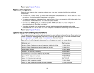 Page 12

Parent
topic:Projector Features
 Additional
Components
 Depending
onhow youplan touse theprojector, youmay need toobtain thefollowing additional
 components:

•
To receive anS-Video signal,youneed anS-Video cablecompatible withyour device. Seeyour local
 computer
orelectronics dealerforpurchase information.
 •
To receive acomponent videosignal, youneed aD-sub, 15-pin, component-to-VGA videocable. You
 can
purchase onefrom Epson oran authorized Epsonreseller.
 •
To receive anHDMI signal, youneed...