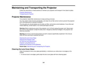 Page 125

Maintaining
andTransporting theProjector
 Follow
theinstructions inthese sections tomaintain yourprojector andtransport itfrom place toplace.
 Projector
Maintenance
 Transporting
theProjector
 Projector
Maintenance
 Your
projector needslittlemaintenance tokeep working atits best.
 You
may need toclean thelens periodically, andclean theairfilter andairvents toprevent theprojector
 from
overheating duetoblocked ventilation.
 The
only parts youshould replace arethelamp, airfilter, andremote...