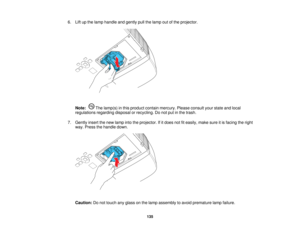 Page 135

6.
Liftupthe lamp handle andgently pullthelamp outofthe projector.
 Note:
Thelamp(s) inthis product containmercury. Pleaseconsult yourstate andlocal
 regulations
regardingdisposalorrecycling. Donot putinthe trash.
 7.
Gently insertthenew lamp intotheprojector. Ifitdoes notfiteasily, makesureitis facing theright
 way.
Press thehandle down.
 Caution:
Donot touch anyglass onthe lamp assembly toavoid premature lampfailure.
 135    