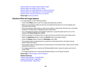 Page 146

Solutions
WhentheImage Contains NoiseorStatic
 Solutions
WhentheImage isFuzzy orBlurry
 Solutions
WhentheImage Brightness orColors areIncorrect
 Solutions
WhenNoImage Appears onanExternal Monitor
 Solutions
WhenThereisNo Sound orLow Volume
 Parent
topic:Solving Problems
 Solutions
WhenNoImage Appears
 If
no image appears, trythe following solutions:
 •
Press theA/V Mute button tosee ifthe image wastemporarily turnedoff.
 •
Make sureallnecessary cablesaresecurely connected andthepower ison for the...