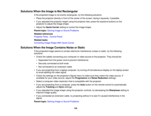 Page 149

Solutions
WhentheImage isNot Rectangular
 If
the projected imageisnot evenly rectangular, trythe following solutions:
 •
Place theprojector directlyinfront ofthe center ofthe screen, facingitsquarely, ifpossible.
 •
Ifyou adjusted theprojector heightusingtheprojector feet,press thekeystone buttonsonthe
 projector
toadjust theimage shape.
 •
Adjust theQuick Corner settingtocorrect theimage shape.
 Parent
topic:Solving ImageorSound Problems
 Related
references
 Projector
Parts-Control Panel
 Related...