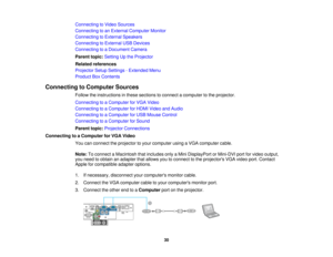 Page 30

Connecting
toVideo Sources
 Connecting
toan External Computer Monitor
 Connecting
toExternal Speakers
 Connecting
toExternal USBDevices
 Connecting
toaDocument Camera
 Parent
topic:Setting Upthe Projector
 Related
references
 Projector
SetupSettings -Extended Menu
 Product
BoxContents
 Connecting
toComputer Sources
 Follow
theinstructions inthese sections toconnect acomputer tothe projector.
 Connecting
toaComputer forVGA Video
 Connecting
toaComputer forHDMI Video andAudio
 Connecting
toaComputer...