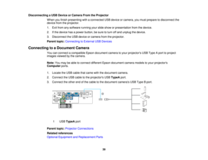 Page 39

Disconnecting
aUSB Device orCamera FromtheProjector
 When
youfinish presenting withaconnected USBdevice orcamera, youmust prepare todisconnect the
 device
fromtheprojector.
 1.
Exit from anysoftware runningyourslide show orpresentation fromthedevice.
 2.
Ifthe device hasapower button, besure toturn offand unplug thedevice.
 3.
Disconnect theUSB device orcamera fromtheprojector.
 Parent
topic:Connecting toExternal USBDevices
 Connecting
toaDocument Camera
 You
canconnect acompatible Epsondocument...