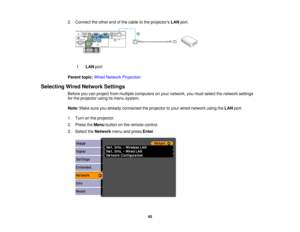 Page 45

2.
Connect theother endofthe cable tothe projectors LANport.
 1
 LAN
port
 Parent
topic:WiredNetwork Projection
 Selecting
WiredNetwork Settings
 Before
youcanproject frommultiple computers onyour network, youmust select thenetwork settings
 for
the projector usingitsmenu system.
 Note:
Makesureyoualready connected theprojector toyour wired network usingtheLAN port.
 1.
Turn onthe projector.
 2.
Press theMenu button onthe remote control.
 3.
Select theNetwork menuandpress Enter.
 45  