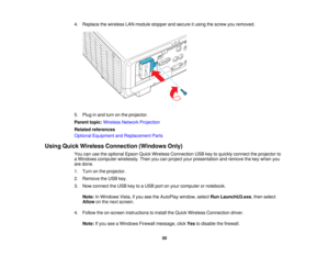 Page 50

4.
Replace thewireless LANmodule stopper andsecure itusing thescrew youremoved.
 5.
Plug inand turn onthe projector.
 Parent
topic:Wireless NetworkProjection
 Related
references
 Optional
Equipment andReplacement Parts
 Using
Quick Wireless Connection (WindowsOnly)
 You
canusetheoptional EpsonQuickWireless Connection USBkeytoquickly connect theprojector to
 a
Windows computer wirelessly. Thenyoucanproject yourpresentation andremove thekey when you
 are
done.
 1.
Turn onthe projector.
 2.
Remove theUSB...
