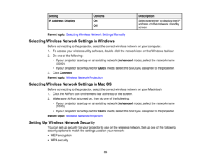 Page 55

Setting
 Options
 Description

IP
Address Display
 On
 Selects
whether todisplay theIP
 address
onthe network standby
 Off

screen

Parent
topic:Selecting WirelessNetworkSettingsManually
 Selecting
WirelessNetworkSettingsinWindows
 Before
connecting tothe projector, selectthecorrect wireless networkonyour computer.
 1.
Toaccess yourwireless utilitysoftware, double-click thenetwork icononthe Windows taskbar.
 2.
Doone ofthe following:
 •
Ifyour projector isset uponanexisting network (Advanced...