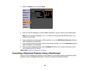 Page 60

4.
Select theOthers menuandpress Enter.
 5.
Enter uptotwo IPaddresses toreceive SNMPnotifications, using0to 255 foreach address field.
 Note:
Donot use these addresses: 127.x.x.xor224.0.0.0 through255.255.255.255 (wherexis a
 number
from0to 255).
 6.
Ifyour network environment usesanAMX controller, turnonthe AMX Device Discovery settingto
 allow
theprojector tobe detected.
 7.
Ifyour network environment usesaCrestron RoomView controller,turnonthe RoomView settingto
 allow
theprojector tobe detected....