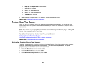 Page 62

6
 Page
Upand Page Down button controls
 7
 Searches
forsources
 8
 Selects
thenetwork source
 9
 Selects
theUSB device source
 10
 Volume
buttoncontrols
 6.
Select theicon corresponding tothe projector functionyouwant tocontrol.
 Parent
topic:UsingtheProjector onaNetwork
 Crestron
RoomView Support
 If
you areusing theCrestron RoomView networkmonitoring andcontrol system, youcansetupyour
 projector
foruse onthe system. Crestron RoomView letsyou control andmonitor yourprojector usinga
 web
browser....