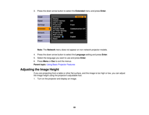 Page 69

3.
Press thedown arrow button toselect theExtended menuandpress Enter.
 Note:
TheNetwork menudoesnotappear onnon-network projectormodels.
 4.
Press thedown arrow button toselect theLanguage settingandpress Enter.
 5.
Select thelanguage youwant touse and press Enter.
 6.
Press Menu orEsc toexit themenus.
 Parent
topic:UsingBasicProjector Features
 Adjusting
theImage Height
 If
you areprojecting fromatable orother flatsurface, andtheimage istoo high orlow, youcanadjust
 the
image heightusingtheprojectors...