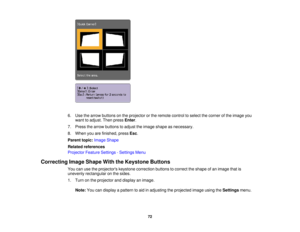 Page 72

6.
Use thearrow buttons onthe projector orthe remote controltoselect thecorner ofthe image you
 want
toadjust. Thenpress Enter.
 7.
Press thearrow buttons toadjust theimage shape asnecessary.
 8.
When youarefinished, pressEsc.
 Parent
topic:Image Shape
 Related
references
 Projector
FeatureSettings -Settings Menu
 Correcting
ImageShape WiththeKeystone Buttons
 You
canusetheprojectors keystonecorrection buttonstocorrect theshape ofan image thatis
 unevenly
rectangular onthe sides.
 1.
Turn onthe...