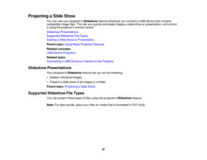Page 87

Projecting
aSlide Show
 You
canuseyour projectors Slideshow featurewhenever youconnect aUSB device thatcontains
 compatible
imagefiles.Thisletsyou quickly andeasily display aslide show orpresentation, andcontrol
 it
using theprojectors remotecontrol.
 Slideshow
Presentations
 Supported
SlideshowFileTypes
 Starting
aSlide Show orPresentation
 Parent
topic:UsingBasicProjector Features
 Related
concepts
 USB
Device Projection
 Related
tasks
 Connecting
aUSB Device orCamera tothe Projector
 Slideshow...
