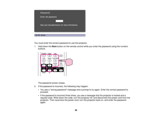 Page 98

You
must enter thecorrect password touse theprojector.
 1.
Hold down theNum button onthe remote controlwhileyouenter thepassword usingthenumeric
 buttons.

The
password screencloses.
 2.
Ifthe password isincorrect, thefollowing mayhappen:
 •
You seeawrong password messageandaprompt totry again. Enterthecorrect password to
 proceed.

•
Ifthe password isincorrect threetimes, youseeamessage thattheprojector islocked anda
 request
code.Writedown thecode, turntheprojector off,and disconnect thepower...