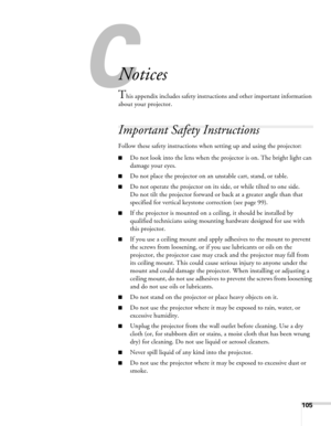 Page 105105
C
Notices
This appendix includes safety instructions and other important information 
about your projector.
Important Safety Instructions
Follow these safety instructions when setting up and using the projector:
■Do not look into the lens when the projector is on. The bright light can 
damage your eyes.
■Do not place the projector on an unstable cart, stand, or table.
■Do not operate the projector on its side, or while tilted to one side. 
Do not tilt the projector forward or back at a greater angle...