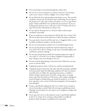 Page 106106Notices
■Never push objects of any kind through the cabinet slots. 
■Do not use or store the projector or remote control in a hot location, 
such as near a heater, in direct sunlight, or in a closed vehicle.
■Do not block the slots and openings in the projector case. They provide 
ventilation and prevent the projector from overheating. Do not operate 
the projector on a sofa, rug, or other soft surface, or set it on top of loose 
papers, which could block vents underneath your projector. If you are...